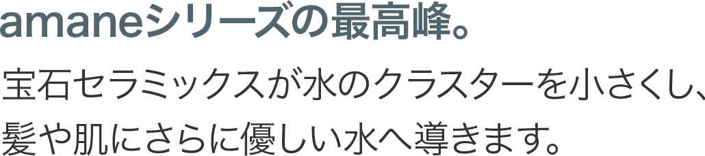 amaneシリーズの最高峰。宝石セラミックスのカートリッジが不純物をさらに取り除き、髪や肌にさらに優しい水へ導きます。