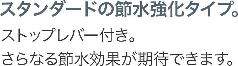 スタンダードの節水強化タイプ。ストップレバー付き。さらなる節水効果が期待できます。