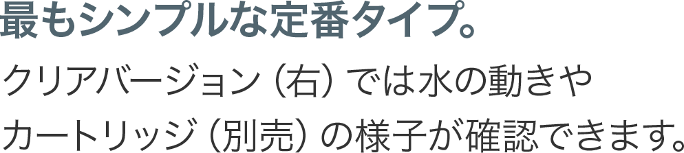 最もシンプルな定番タイプ。クリアバージョン（右）では水の動きやカートリッジ（別売）の様子が確認できます。