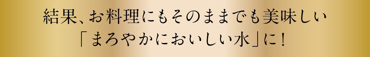 結果、お料理にもそのままでも美味しい「まろやかにおいしい水」に！