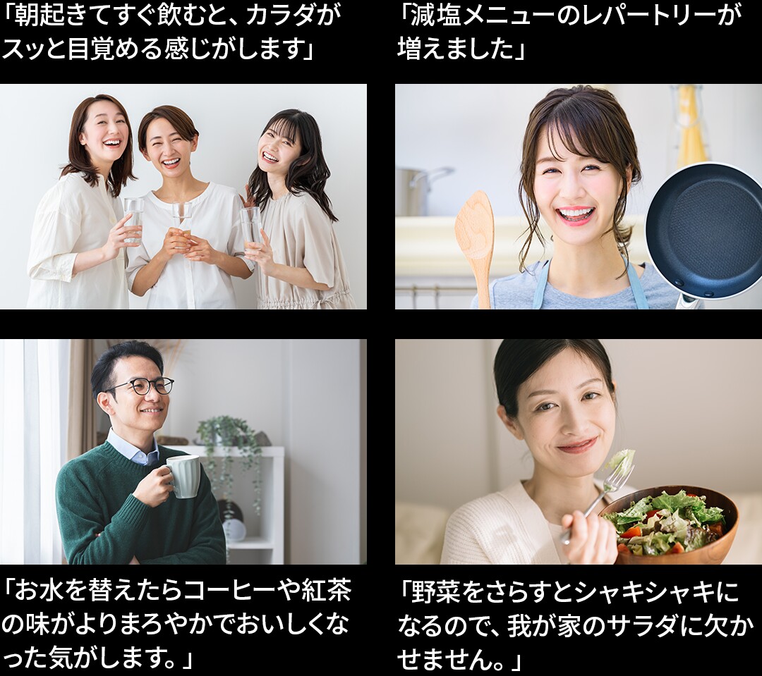 「お水を替えたらコーヒーや紅茶の味がよりまろやかでおいしくなった気がします。」「野菜をさらすとシャキシャキになるので、我が家のサラダに欠かせません。」